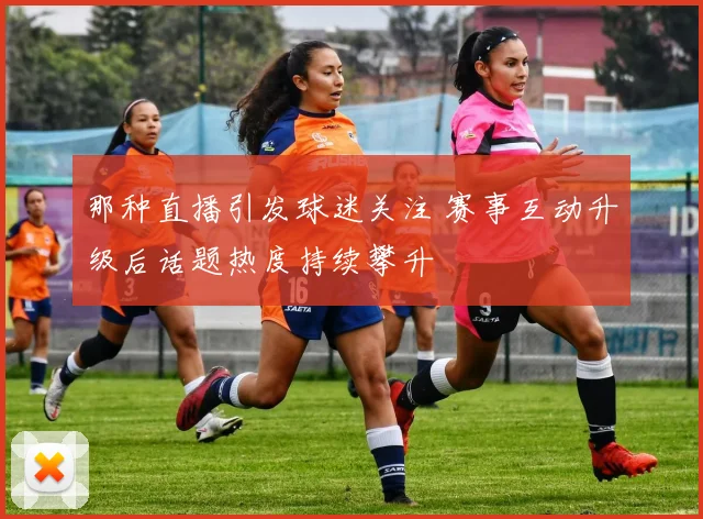 那种直播引发球迷关注 赛事互动升级后话题热度持续攀升