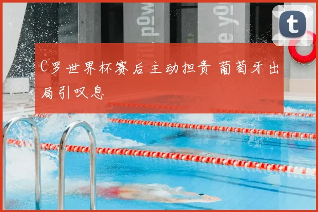 C罗世界杯赛后主动担责 葡萄牙出局引叹息
