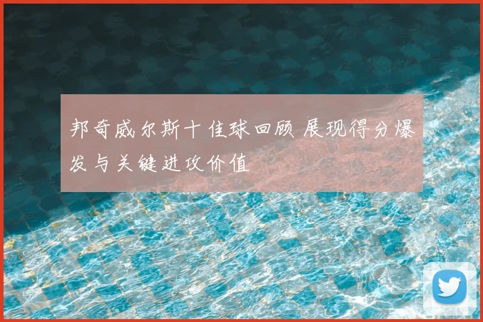 邦奇威尔斯十佳球回顾 展现得分爆发与关键进攻价值