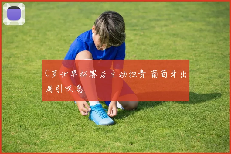 C罗世界杯赛后主动担责 葡萄牙出局引叹息