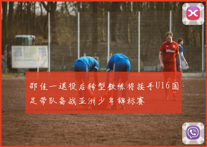 邵佳一退役后转型教练将接手U16国足带队备战亚洲少年锦标赛