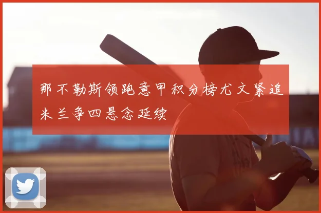 那不勒斯领跑意甲积分榜尤文紧追米兰争四悬念延续