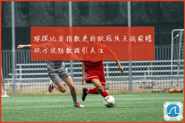 球探比分指数更新欧冠焦点战前瞻双方攻防数据引关注