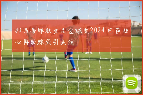 邦马蒂蝉联女足金球奖2024 巴萨核心再获殊荣引关注