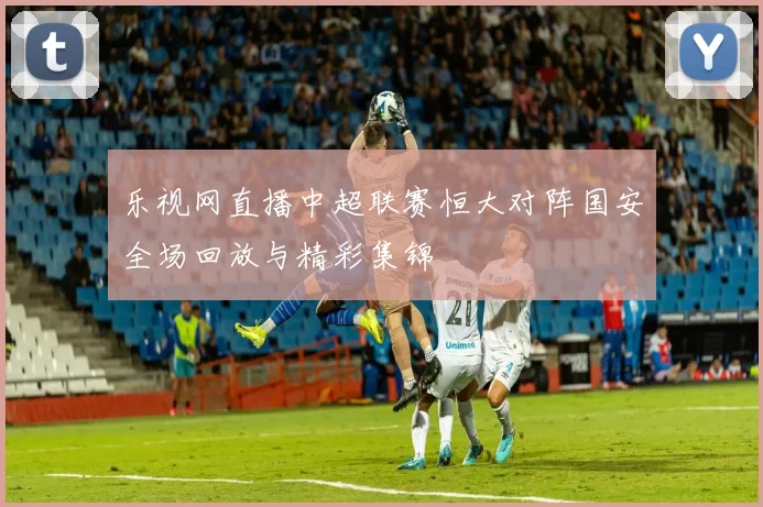 乐视网直播中超联赛恒大对阵国安全场回放与精彩集锦