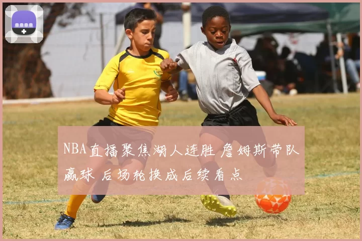 NBA直播聚焦湖人连胜 詹姆斯带队赢球 后场轮换成后续看点