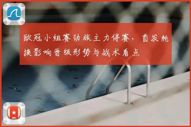 欧冠小组赛劲旅主力停赛,首发轮换影响晋级形势与战术看点