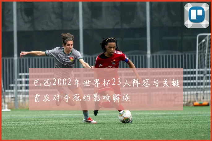巴西2002年世界杯23人阵容与关键首发对夺冠的影响解读