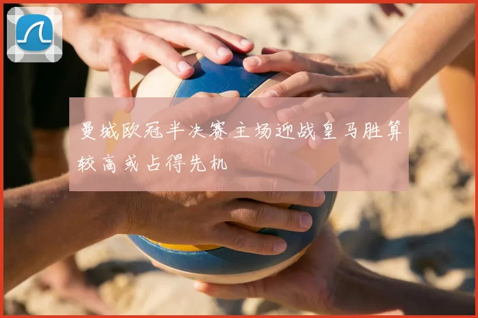 曼城欧冠半决赛主场迎战皇马胜算较高或占得先机