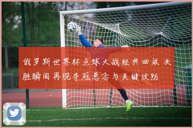 俄罗斯世界杯点球大战经典回放 决胜瞬间再现夺冠悬念与关键攻防