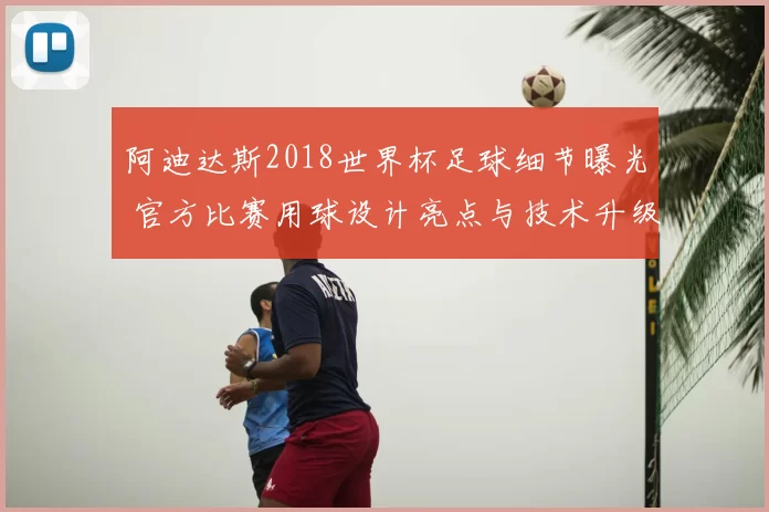 阿迪达斯2018世界杯足球细节曝光 官方比赛用球设计亮点与技术升级解析