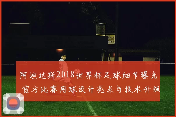 阿迪达斯2018世界杯足球细节曝光 官方比赛用球设计亮点与技术升级解析