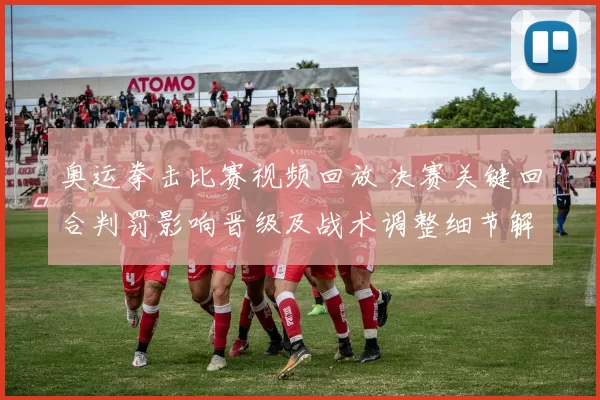 奥运拳击比赛视频回放 决赛关键回合判罚影响晋级及战术调整细节解析