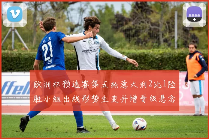 欧洲杯预选赛第五轮意大利2比1险胜小组出线形势生变并增晋级悬念