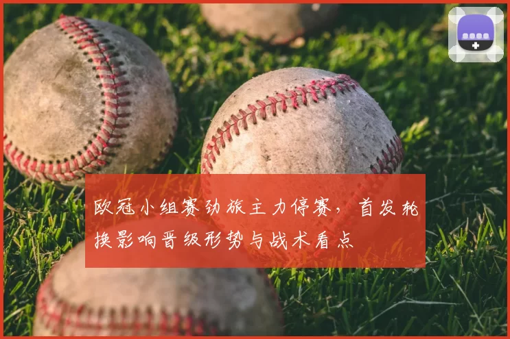 欧冠小组赛劲旅主力停赛,首发轮换影响晋级形势与战术看点