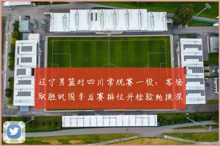辽宁男篮对四川常规赛一役,客场取胜巩固季后赛排位并检验轮换深度