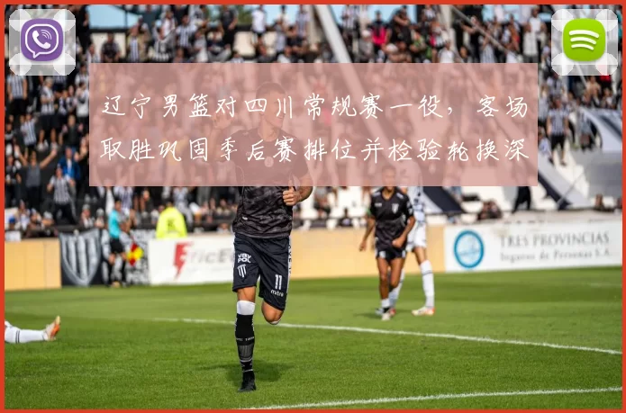 辽宁男篮对四川常规赛一役,客场取胜巩固季后赛排位并检验轮换深度