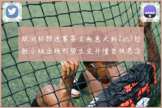 欧洲杯预选赛第五轮意大利2比1险胜小组出线形势生变并增晋级悬念