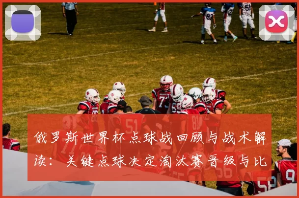 俄罗斯世界杯点球战回顾与战术解读:关键点球决定淘汰赛晋级与比分
