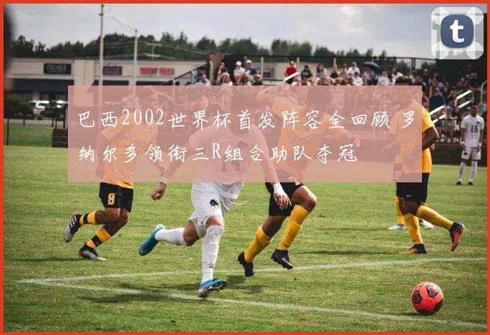 巴西2002世界杯首发阵容全回顾 罗纳尔多领衔三R组合助队夺冠