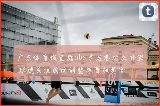 广东体育线直播nba季后赛对决升温 球迷关注攻防调整与晋级悬念